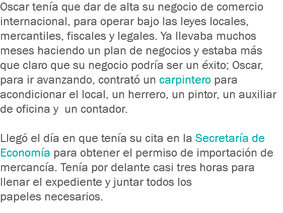 Oscar tenía que dar de alta su negocio de comercio internacional, para operar bajo las leyes locales, mercantiles, fiscales y legales. Ya llevaba muchos meses haciendo un plan de negocios y estaba más que claro que su negocio podría ser un éxito; Oscar, para ir avanzando, contrató un carpintero para acondicionar el local, un herrero, un pintor, un auxiliar de oficina y un contador. Llegó el día en que tenía su cita en la Secretaría de Economía para obtener el permiso de importación de mercancía. Tenía por delante casi tres horas para llenar el expediente y juntar todos los papeles necesarios.
