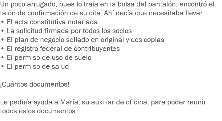 Un poco arrugado, pues lo traía en la bolsa del pantalón, encontró el talón de confirmación de su cita. Ahí decía que necesitaba llevar: • El acta constitutiva notariada
• La solicitud firmada por todos los socios
• El plan de negocio sellado en original y dos copias
• El registro federal de contribuyentes
• El permiso de uso de suelo
• El permiso de salud ¡Cuántos documentos! Le pediría ayuda a María, su auxiliar de oficina, para poder reunir todos estos documentos.
