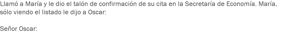 Llamó a María y le dio el talón de confirmación de su cita en la Secretaría de Economía. María, sólo viendo el listado le dijo a Oscar: Señor Oscar:
