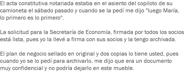 El acta constitutiva notariada estaba en el asiento del copiloto de su camioneta el sábado pasado y cuando se la pedí me dijo "luego María, lo primero es lo primero". La solicitud para la Secretaría de Economía, firmada por todos los socios está lista, pues yo la llevé a firma con sus socios y la tengo archivada. El plan de negocio sellado en original y dos copias lo tiene usted, pues cuando yo se lo pedí para archivarlo, me dijo que era un documento muy confidencial y no podría dejarlo en este mueble.