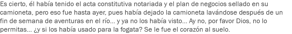 Es cierto, él había tenido el acta constitutiva notariada y el plan de negocios sellado en su camioneta, pero eso fue hasta ayer, pues había dejado la camioneta lavándose después de un fin de semana de aventuras en el río... y ya no los había visto... Ay no, por favor Dios, no lo permitas... ¿y si los había usado para la fogata? Se le fue el corazón al suelo. 