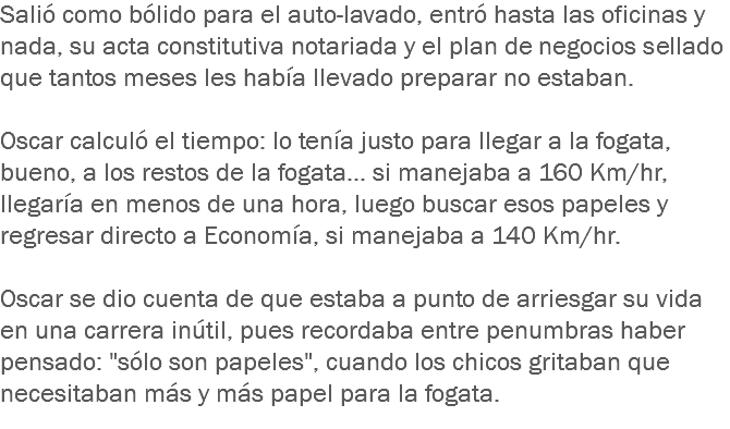 Salió como bólido para el auto-lavado, entró hasta las oficinas y nada, su acta constitutiva notariada y el plan de negocios sellado que tantos meses les había llevado preparar no estaban. Oscar calculó el tiempo: lo tenía justo para llegar a la fogata, bueno, a los restos de la fogata... si manejaba a 160 Km/hr, llegaría en menos de una hora, luego buscar esos papeles y regresar directo a Economía, si manejaba a 140 Km/hr. Oscar se dio cuenta de que estaba a punto de arriesgar su vida en una carrera inútil, pues recordaba entre penumbras haber pensado: "sólo son papeles", cuando los chicos gritaban que necesitaban más y más papel para la fogata.
