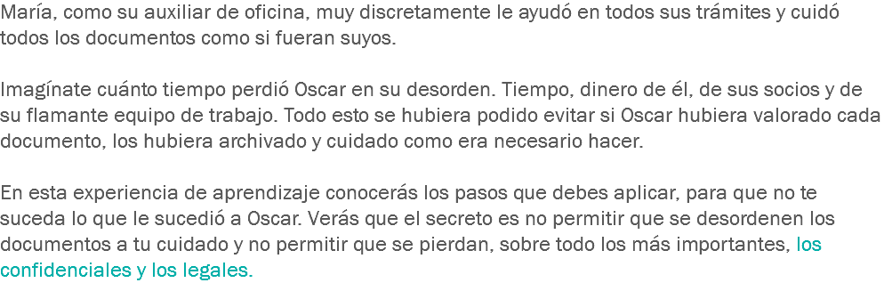 María, como su auxiliar de oficina, muy discretamente le ayudó en todos sus trámites y cuidó todos los documentos como si fueran suyos. Imagínate cuánto tiempo perdió Oscar en su desorden. Tiempo, dinero de él, de sus socios y de su flamante equipo de trabajo. Todo esto se hubiera podido evitar si Oscar hubiera valorado cada documento, los hubiera archivado y cuidado como era necesario hacer. En esta experiencia de aprendizaje conocerás los pasos que debes aplicar, para que no te suceda lo que le sucedió a Oscar. Verás que el secreto es no permitir que se desordenen los documentos a tu cuidado y no permitir que se pierdan, sobre todo los más importantes, los confidenciales y los legales.
