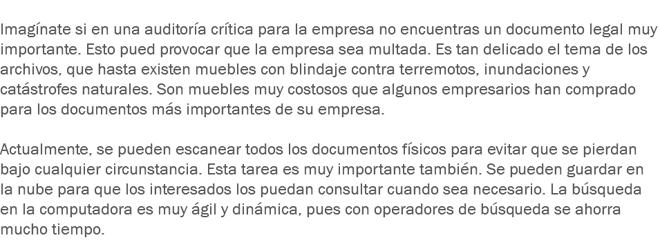 
Imagínate si en una auditoría crítica para la empresa no encuentras un documento legal muy importante. Esto pued provocar que la empresa sea multada. Es tan delicado el tema de los archivos, que hasta existen muebles con blindaje contra terremotos, inundaciones y catástrofes naturales. Son muebles muy costosos que algunos empresarios han comprado para los documentos más importantes de su empresa. Actualmente, se pueden escanear todos los documentos físicos para evitar que se pierdan bajo cualquier circunstancia. Esta tarea es muy importante también. Se pueden guardar en la nube para que los interesados los puedan consultar cuando sea necesario. La búsqueda en la computadora es muy ágil y dinámica, pues con operadores de búsqueda se ahorra mucho tiempo.