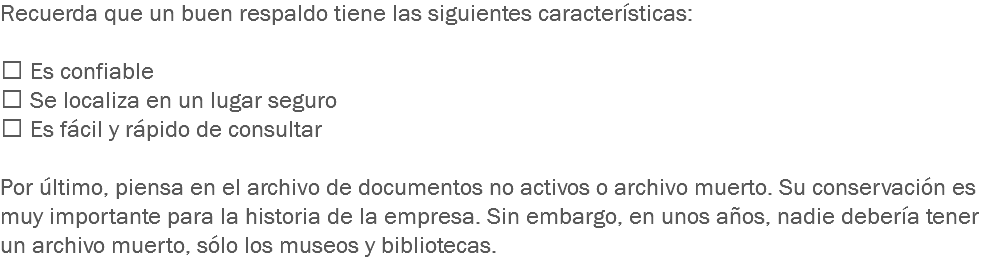 Recuerda que un buen respaldo tiene las siguientes características:  Es confiable
 Se localiza en un lugar seguro
 Es fácil y rápido de consultar Por último, piensa en el archivo de documentos no activos o archivo muerto. Su conservación es muy importante para la historia de la empresa. Sin embargo, en unos años, nadie debería tener un archivo muerto, sólo los museos y bibliotecas. 