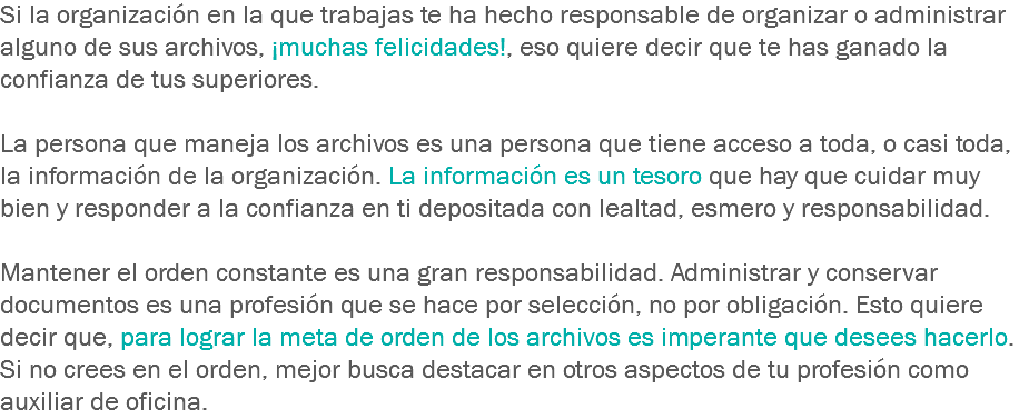 Si la organización en la que trabajas te ha hecho responsable de organizar o administrar alguno de sus archivos, ¡muchas felicidades!, eso quiere decir que te has ganado la confianza de tus superiores. La persona que maneja los archivos es una persona que tiene acceso a toda, o casi toda, la información de la organización. La información es un tesoro que hay que cuidar muy bien y responder a la confianza en ti depositada con lealtad, esmero y responsabilidad. Mantener el orden constante es una gran responsabilidad. Administrar y conservar documentos es una profesión que se hace por selección, no por obligación. Esto quiere decir que, para lograr la meta de orden de los archivos es imperante que desees hacerlo. Si no crees en el orden, mejor busca destacar en otros aspectos de tu profesión como auxiliar de oficina.