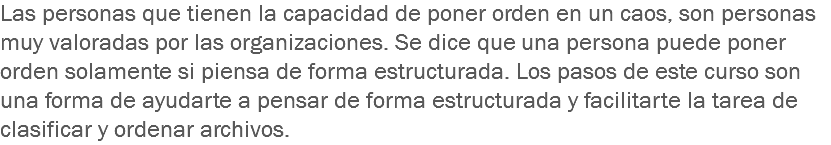 Las personas que tienen la capacidad de poner orden en un caos, son personas muy valoradas por las organizaciones. Se dice que una persona puede poner orden solamente si piensa de forma estructurada. Los pasos de este curso son una forma de ayudarte a pensar de forma estructurada y facilitarte la tarea de clasificar y ordenar archivos.