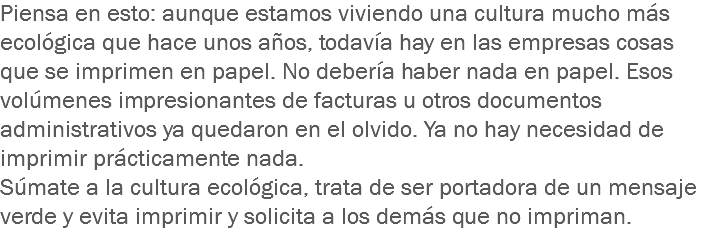 Piensa en esto: aunque estamos viviendo una cultura mucho más ecológica que hace unos años, todavía hay en las empresas cosas que se imprimen en papel. No debería haber nada en papel. Esos volúmenes impresionantes de facturas u otros documentos administrativos ya quedaron en el olvido. Ya no hay necesidad de imprimir prácticamente nada.
Súmate a la cultura ecológica, trata de ser portadora de un mensaje verde y evita imprimir y solicita a los demás que no impriman.