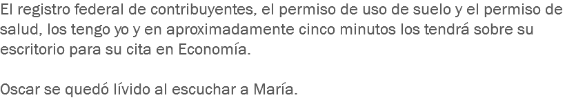 El registro federal de contribuyentes, el permiso de uso de suelo y el permiso de salud, los tengo yo y en aproximadamente cinco minutos los tendrá sobre su escritorio para su cita en Economía. Oscar se quedó lívido al escuchar a María.