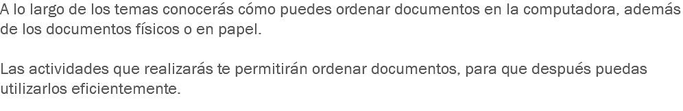 A lo largo de los temas conocerás cómo puedes ordenar documentos en la computadora, además de los documentos físicos o en papel. Las actividades que realizarás te permitirán ordenar documentos, para que después puedas utilizarlos eficientemente.
