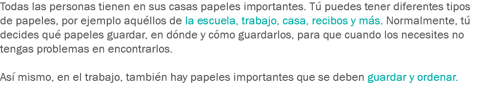 Todas las personas tienen en sus casas papeles importantes. Tú puedes tener diferentes tipos de papeles, por ejemplo aquéllos de la escuela, trabajo, casa, recibos y más. Normalmente, tú decides qué papeles guardar, en dónde y cómo guardarlos, para que cuando los necesites no tengas problemas en encontrarlos. Así mismo, en el trabajo, también hay papeles importantes que se deben guardar y ordenar. 