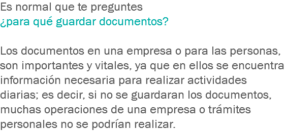 Es normal que te preguntes ¿para qué guardar documentos? Los documentos en una empresa o para las personas, son importantes y vitales, ya que en ellos se encuentra información necesaria para realizar actividades diarias; es decir, si no se guardaran los documentos, muchas operaciones de una empresa o trámites personales no se podrían realizar.