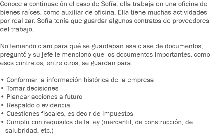 Conoce a continuación el caso de Sofía, ella trabaja en una oficina de bienes raíces, como auxiliar de oficina. Ella tiene muchas actividades por realizar. Sofía tenía que guardar algunos contratos de proveedores del trabajo. No teniendo claro para qué se guardaban esa clase de documentos, preguntó y su jefe le mencionó que los documentos importantes, como esos contratos, entre otros, se guardan para: • Conformar la información histórica de la empresa
• Tomar decisiones • Planear acciones a futuro
• Respaldo o evidencia • Cuestiones fiscales, es decir de impuestos
• Cumplir con requisitos de la ley (mercantil, de construcción, de salubridad, etc.)
