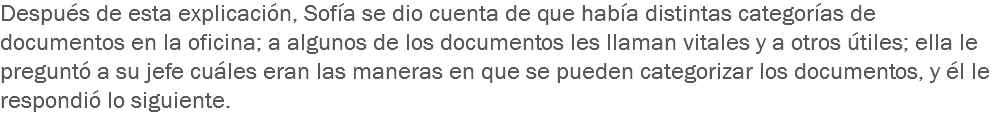 Después de esta explicación, Sofía se dio cuenta de que había distintas categorías de documentos en la oficina; a algunos de los documentos les llaman vitales y a otros útiles; ella le preguntó a su jefe cuáles eran las maneras en que se pueden categorizar los documentos, y él le respondió lo siguiente. 