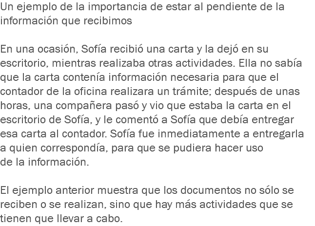 Un ejemplo de la importancia de estar al pendiente de la información que recibimos En una ocasión, Sofía recibió una carta y la dejó en su escritorio, mientras realizaba otras actividades. Ella no sabía que la carta contenía información necesaria para que el contador de la oficina realizara un trámite; después de unas horas, una compañera pasó y vio que estaba la carta en el escritorio de Sofía, y le comentó a Sofía que debía entregar esa carta al contador. Sofía fue inmediatamente a entregarla a quien correspondía, para que se pudiera hacer uso de la información. El ejemplo anterior muestra que los documentos no sólo se reciben o se realizan, sino que hay más actividades que se tienen que llevar a cabo. 