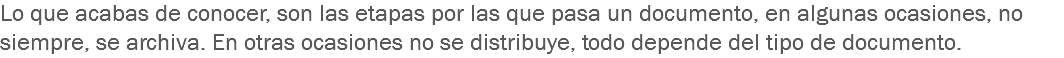 Lo que acabas de conocer, son las etapas por las que pasa un documento, en algunas ocasiones, no siempre, se archiva. En otras ocasiones no se distribuye, todo depende del tipo de documento.