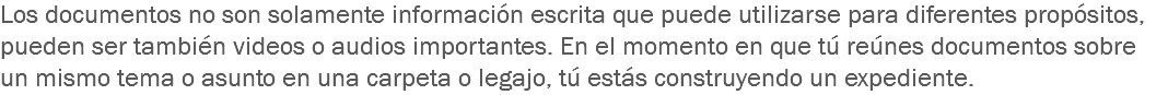 Los documentos no son solamente información escrita que puede utilizarse para diferentes propósitos, pueden ser también videos o audios importantes. En el momento en que tú reúnes documentos sobre un mismo tema o asunto en una carpeta o legajo, tú estás construyendo un expediente.