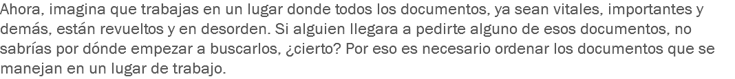 Ahora, imagina que trabajas en un lugar donde todos los documentos, ya sean vitales, importantes y demás, están revueltos y en desorden. Si alguien llegara a pedirte alguno de esos documentos, no sabrías por dónde empezar a buscarlos, ¿cierto? Por eso es necesario ordenar los documentos que se manejan en un lugar de trabajo.