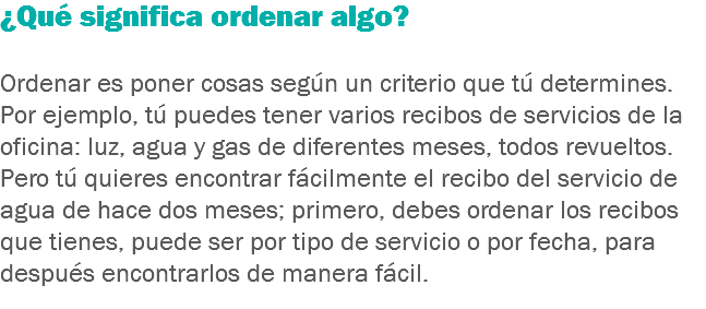 ¿Qué significa ordenar algo? Ordenar es poner cosas según un criterio que tú determines. Por ejemplo, tú puedes tener varios recibos de servicios de la oficina: luz, agua y gas de diferentes meses, todos revueltos. Pero tú quieres encontrar fácilmente el recibo del servicio de agua de hace dos meses; primero, debes ordenar los recibos que tienes, puede ser por tipo de servicio o por fecha, para después encontrarlos de manera fácil.
