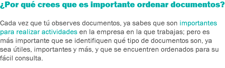 ¿Por qué crees que es importante ordenar documentos? Cada vez que tú observes documentos, ya sabes que son importantes para realizar actividades en la empresa en la que trabajas; pero es más importante que se identifiquen qué tipo de documentos son, ya sea útiles, importantes y más, y que se encuentren ordenados para su fácil consulta.
