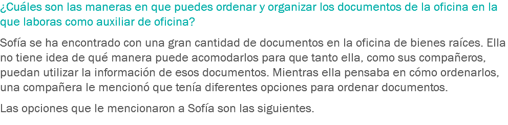 ¿Cuáles son las maneras en que puedes ordenar y organizar los documentos de la oficina en la que laboras como auxiliar de oficina? Sofía se ha encontrado con una gran cantidad de documentos en la oficina de bienes raíces. Ella no tiene idea de qué manera puede acomodarlos para que tanto ella, como sus compañeros, puedan utilizar la información de esos documentos. Mientras ella pensaba en cómo ordenarlos, una compañera le mencionó que tenía diferentes opciones para ordenar documentos. Las opciones que le mencionaron a Sofía son las siguientes. 