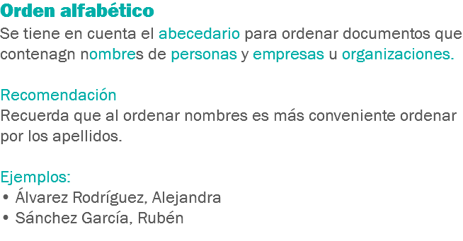 Orden alfabético
Se tiene en cuenta el abecedario para ordenar documentos que contenagn nombres de personas y empresas u organizaciones. Recomendación
Recuerda que al ordenar nombres es más conveniente ordenar por los apellidos. Ejemplos:
• Álvarez Rodríguez, Alejandra
• Sánchez García, Rubén
