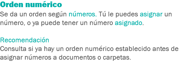 Orden numérico
Se da un orden según números. Tú le puedes asignar un número, o ya puede tener un número asignado. Recomendación
Consulta si ya hay un orden numérico establecido antes de asignar números a documentos o carpetas.