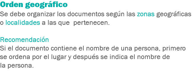 Orden geográfico
Se debe organizar los documentos según las zonas geográficas o localidades a las que pertenecen. Recomendación
Si el documento contiene el nombre de una persona, primero se ordena por el lugar y después se indica el nombre de la persona.
