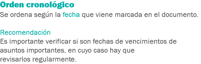 Orden cronológico
Se ordena según la fecha que viene marcada en el documento. Recomendación
Es importante verificar si son fechas de vencimientos de asuntos importantes, en cuyo caso hay que revisarlos regularmente.