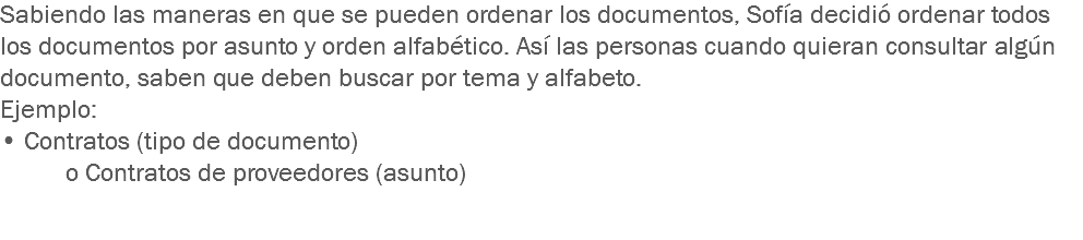 Sabiendo las maneras en que se pueden ordenar los documentos, Sofía decidió ordenar todos los documentos por asunto y orden alfabético. Así las personas cuando quieran consultar algún documento, saben que deben buscar por tema y alfabeto.
Ejemplo:
• Contratos (tipo de documento) o Contratos de proveedores (asunto) 