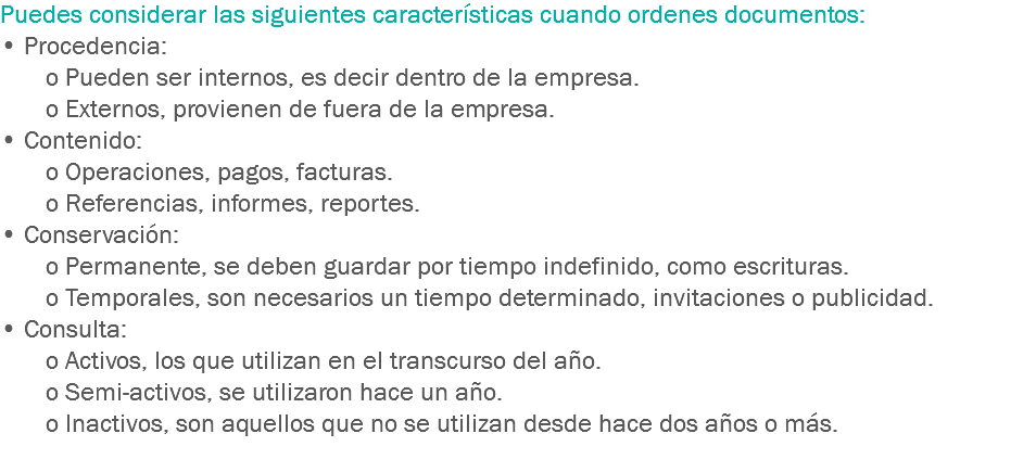 Puedes considerar las siguientes características cuando ordenes documentos:
• Procedencia: o Pueden ser internos, es decir dentro de la empresa. o Externos, provienen de fuera de la empresa.
• Contenido: o Operaciones, pagos, facturas. o Referencias, informes, reportes.
• Conservación: o Permanente, se deben guardar por tiempo indefinido, como escrituras. o Temporales, son necesarios un tiempo determinado, invitaciones o publicidad.
• Consulta: o Activos, los que utilizan en el transcurso del año. o Semi-activos, se utilizaron hace un año. o Inactivos, son aquellos que no se utilizan desde hace dos años o más.
