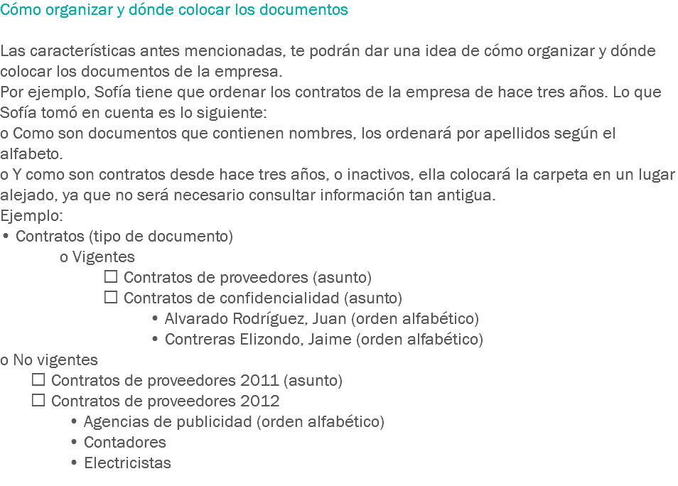 Cómo organizar y dónde colocar los documentos Las características antes mencionadas, te podrán dar una idea de cómo organizar y dónde colocar los documentos de la empresa.
Por ejemplo, Sofía tiene que ordenar los contratos de la empresa de hace tres años. Lo que Sofía tomó en cuenta es lo siguiente:
o Como son documentos que contienen nombres, los ordenará por apellidos según el alfabeto.
o Y como son contratos desde hace tres años, o inactivos, ella colocará la carpeta en un lugar alejado, ya que no será necesario consultar información tan antigua. Ejemplo:
• Contratos (tipo de documento) o Vigentes  Contratos de proveedores (asunto)  Contratos de confidencialidad (asunto) • Alvarado Rodríguez, Juan (orden alfabético) • Contreras Elizondo, Jaime (orden alfabético)
o No vigentes  Contratos de proveedores 2011 (asunto)  Contratos de proveedores 2012 • Agencias de publicidad (orden alfabético) • Contadores • Electricistas
