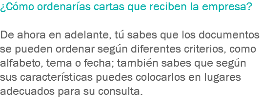 ¿Cómo ordenarías cartas que reciben la empresa? De ahora en adelante, tú sabes que los documentos se pueden ordenar según diferentes criterios, como alfabeto, tema o fecha; también sabes que según sus características puedes colocarlos en lugares adecuados para su consulta.
