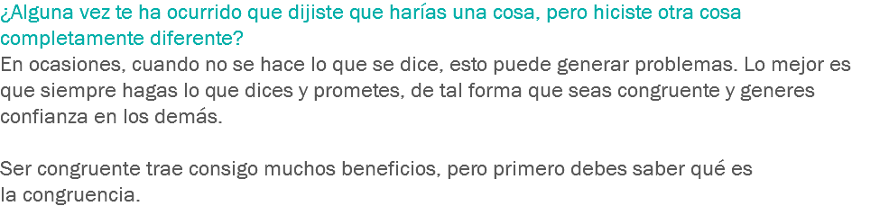 ¿Alguna vez te ha ocurrido que dijiste que harías una cosa, pero hiciste otra cosa completamente diferente? En ocasiones, cuando no se hace lo que se dice, esto puede generar problemas. Lo mejor es que siempre hagas lo que dices y prometes, de tal forma que seas congruente y generes confianza en los demás. Ser congruente trae consigo muchos beneficios, pero primero debes saber qué es la congruencia.
