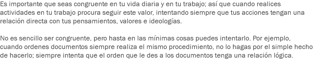 Es importante que seas congruente en tu vida diaria y en tu trabajo; así que cuando realices actividades en tu trabajo procura seguir este valor, intentando siempre que tus acciones tengan una relación directa con tus pensamientos, valores e ideologías. No es sencillo ser congruente, pero hasta en las mínimas cosas puedes intentarlo. Por ejemplo, cuando ordenes documentos siempre realiza el mismo procedimiento, no lo hagas por el simple hecho de hacerlo; siempre intenta que el orden que le des a los documentos tenga una relación lógica.
