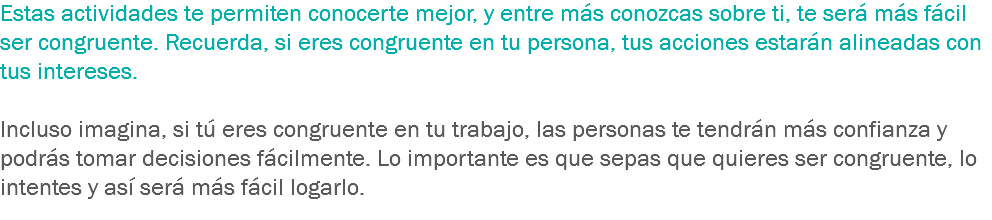 Estas actividades te permiten conocerte mejor, y entre más conozcas sobre ti, te será más fácil ser congruente. Recuerda, si eres congruente en tu persona, tus acciones estarán alineadas con tus intereses. Incluso imagina, si tú eres congruente en tu trabajo, las personas te tendrán más confianza y podrás tomar decisiones fácilmente. Lo importante es que sepas que quieres ser congruente, lo intentes y así será más fácil logarlo.
