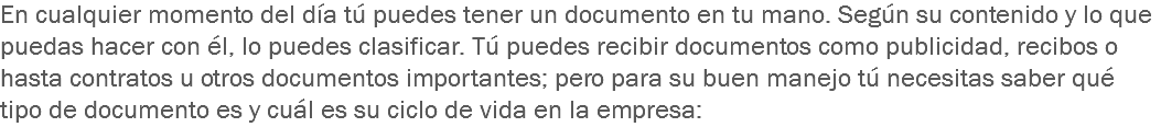 En cualquier momento del día tú puedes tener un documento en tu mano. Según su contenido y lo que puedas hacer con él, lo puedes clasificar. Tú puedes recibir documentos como publicidad, recibos o hasta contratos u otros documentos importantes; pero para su buen manejo tú necesitas saber qué tipo de documento es y cuál es su ciclo de vida en la empresa: