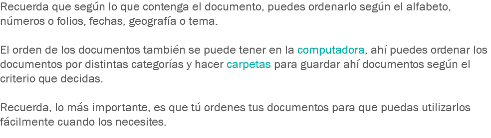 Recuerda que según lo que contenga el documento, puedes ordenarlo según el alfabeto, números o folios, fechas, geografía o tema. El orden de los documentos también se puede tener en la computadora, ahí puedes ordenar los documentos por distintas categorías y hacer carpetas para guardar ahí documentos según el criterio que decidas. Recuerda, lo más importante, es que tú ordenes tus documentos para que puedas utilizarlos fácilmente cuando los necesites.
