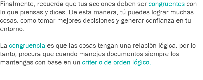 Finalmente, recuerda que tus acciones deben ser congruentes con lo que piensas y dices. De esta manera, tú puedes lograr muchas cosas, como tomar mejores decisiones y generar confianza en tu entorno. La congruencia es que las cosas tengan una relación lógica, por lo tanto, procura que cuando manejes documentos siempre los mantengas con base en un criterio de orden lógico. 