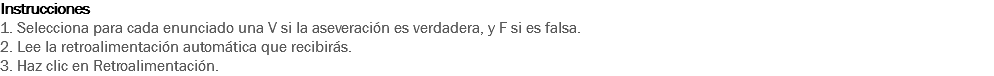 Instrucciones
1. Selecciona para cada enunciado una V si la aseveración es verdadera, y F si es falsa.
2. Lee la retroalimentación automática que recibirás.
3. Haz clic en Retroalimentación.