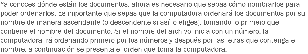 Ya conoces dónde están los documentos, ahora es necesario que sepas cómo nombrarlos para poder ordenarlos. Es importante que sepas que la computadora ordenará los documentos por su nombre de manera ascendente (o descendente si así lo eliges), tomando lo primero que contiene el nombre del documento. Si el nombre del archivo inicia con un número, la computadora irá ordenando primero por los números y después por las letras que contenga el nombre; a continuación se presenta el orden que toma la computadora: