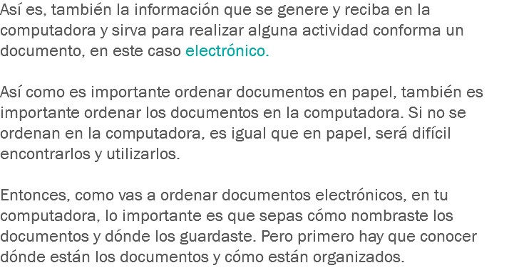 Así es, también la información que se genere y reciba en la computadora y sirva para realizar alguna actividad conforma un documento, en este caso electrónico. Así como es importante ordenar documentos en papel, también es importante ordenar los documentos en la computadora. Si no se ordenan en la computadora, es igual que en papel, será difícil encontrarlos y utilizarlos. Entonces, como vas a ordenar documentos electrónicos, en tu computadora, lo importante es que sepas cómo nombraste los documentos y dónde los guardaste. Pero primero hay que conocer dónde están los documentos y cómo están organizados.
