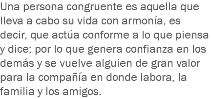 Una persona congruente es aquella que lleva a cabo su vida con armonía, es decir, que actúa conforme a lo que piensa y dice; por lo que genera confianza en los demás y se vuelve alguien de gran valor para la compañía en donde labora, la familia y los amigos.