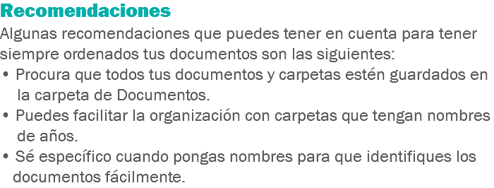 Recomendaciones Algunas recomendaciones que puedes tener en cuenta para tener siempre ordenados tus documentos son las siguientes:
• Procura que todos tus documentos y carpetas estén guardados en la carpeta de Documentos.
• Puedes facilitar la organización con carpetas que tengan nombres de años.
• Sé específico cuando pongas nombres para que identifiques los documentos fácilmente.