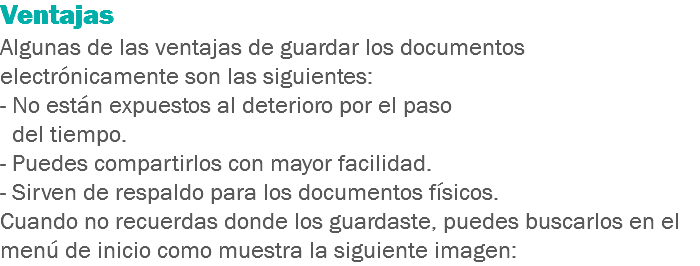 Ventajas Algunas de las ventajas de guardar los documentos electrónicamente son las siguientes:
- No están expuestos al deterioro por el paso del tiempo.
- Puedes compartirlos con mayor facilidad.
- Sirven de respaldo para los documentos físicos.
Cuando no recuerdas donde los guardaste, puedes buscarlos en el menú de inicio como muestra la siguiente imagen: 