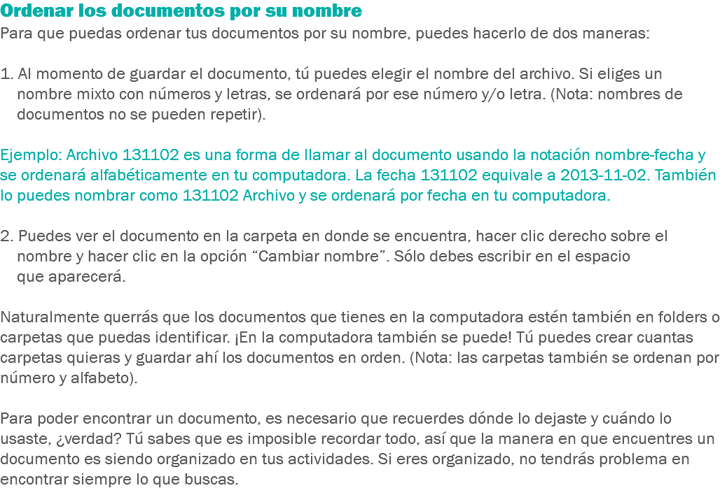 Ordenar los documentos por su nombre Para que puedas ordenar tus documentos por su nombre, puedes hacerlo de dos maneras: 1. Al momento de guardar el documento, tú puedes elegir el nombre del archivo. Si eliges un nombre mixto con números y letras, se ordenará por ese número y/o letra. (Nota: nombres de documentos no se pueden repetir). Ejemplo: Archivo 131102 es una forma de llamar al documento usando la notación nombre-fecha y se ordenará alfabéticamente en tu computadora. La fecha 131102 equivale a 2013-11-02. También lo puedes nombrar como 131102 Archivo y se ordenará por fecha en tu computadora. 2. Puedes ver el documento en la carpeta en donde se encuentra, hacer clic derecho sobre el nombre y hacer clic en la opción “Cambiar nombre”. Sólo debes escribir en el espacio que aparecerá. Naturalmente querrás que los documentos que tienes en la computadora estén también en folders o carpetas que puedas identificar. ¡En la computadora también se puede! Tú puedes crear cuantas carpetas quieras y guardar ahí los documentos en orden. (Nota: las carpetas también se ordenan por número y alfabeto). Para poder encontrar un documento, es necesario que recuerdes dónde lo dejaste y cuándo lo usaste, ¿verdad? Tú sabes que es imposible recordar todo, así que la manera en que encuentres un documento es siendo organizado en tus actividades. Si eres organizado, no tendrás problema en encontrar siempre lo que buscas.
