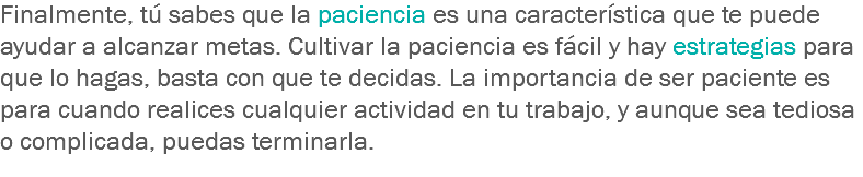 Finalmente, tú sabes que la paciencia es una característica que te puede ayudar a alcanzar metas. Cultivar la paciencia es fácil y hay estrategias para que lo hagas, basta con que te decidas. La importancia de ser paciente es para cuando realices cualquier actividad en tu trabajo, y aunque sea tediosa o complicada, puedas terminarla.
