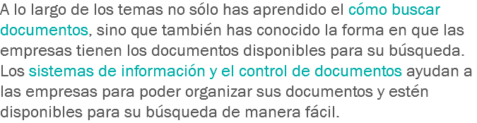 A lo largo de los temas no sólo has aprendido el cómo buscar documentos, sino que también has conocido la forma en que las empresas tienen los documentos disponibles para su búsqueda. Los sistemas de información y el control de documentos ayudan a las empresas para poder organizar sus documentos y estén disponibles para su búsqueda de manera fácil.