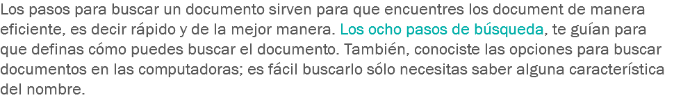 Los pasos para buscar un documento sirven para que encuentres los document de manera eficiente, es decir rápido y de la mejor manera. Los ocho pasos de búsqueda, te guían para que definas cómo puedes buscar el documento. También, conociste las opciones para buscar documentos en las computadoras; es fácil buscarlo sólo necesitas saber alguna característica del nombre.