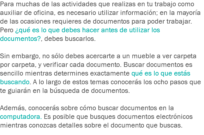 Para muchas de las actividades que realizas en tu trabajo como auxiliar de oficina, es necesario utilizar información; en la mayoría de las ocasiones requieres de documentos para poder trabajar. Pero ¿qué es lo que debes hacer antes de utilizar los documentos?, debes buscarlos. Sin embargo, no sólo debes acercarte a un mueble a ver carpeta por carpeta, y verificar cada documento. Buscar documentos es sencillo mientras determines exactamente qué es lo que estás buscando. A lo largo de estos temas conocerás los ocho pasos que te guiarán en la búsqueda de documentos. Además, conocerás sobre cómo buscar documentos en la computadora. Es posible que busques documentos electrónicos mientras conozcas detalles sobre el documento que buscas. 